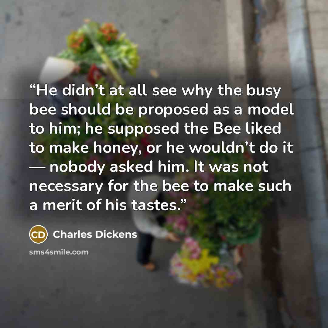 “He didn’t at all see why the busy bee should be proposed as a model to him; he supposed the Bee liked to make honey, or he wouldn’t do it — nobody asked him. It was not necessary for the bee to make such a merit of his tastes.” quote by Charles Dickens