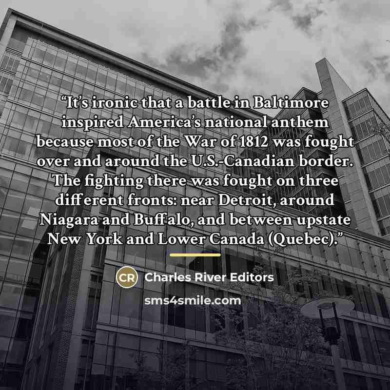 “It’s ironic that a battle in Baltimore inspired America’s national anthem because most of the War of 1812 was fought over and around the U.S.-Canadian border. The fighting there was fought on three different fronts: near Detroit, around Niagara and Buffalo, and between upstate New York and Lower…” quote by Charles River Editors