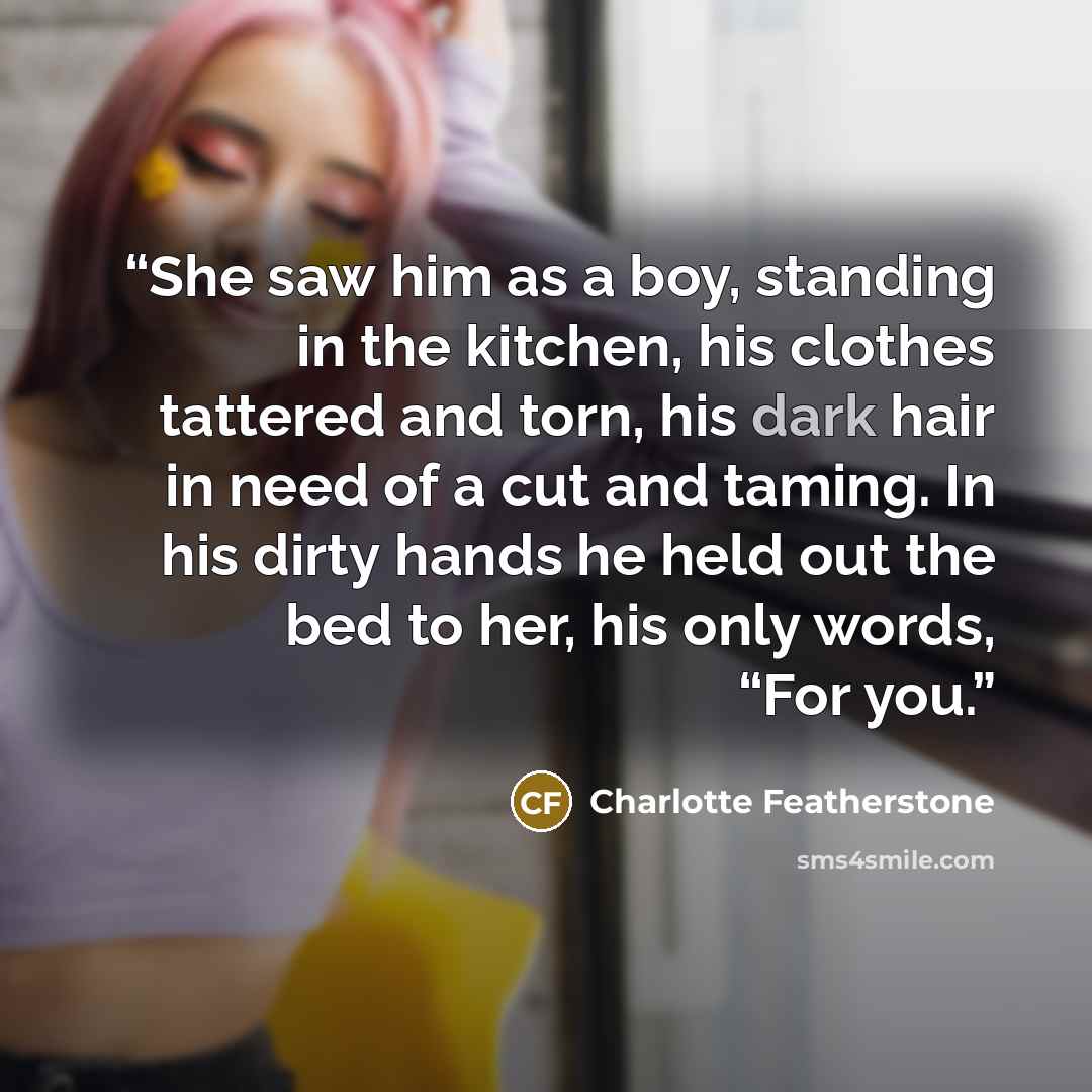 “She saw him as a boy, standing in the kitchen, his clothes tattered and torn, his dark hair in need of a cut and taming. In his dirty hands he held out the bed to her, his only words, “For you.” quote by Charlotte Featherstone
