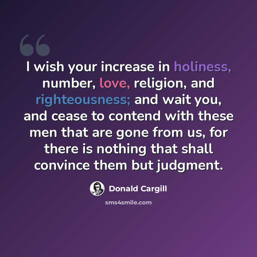 “I wish your increase in holiness, number, love, religion, and righteousness; and wait you, and cease to contend with these men that are gone from us, for there is nothing that shall convince them but judgment.” quote by Donald Cargill