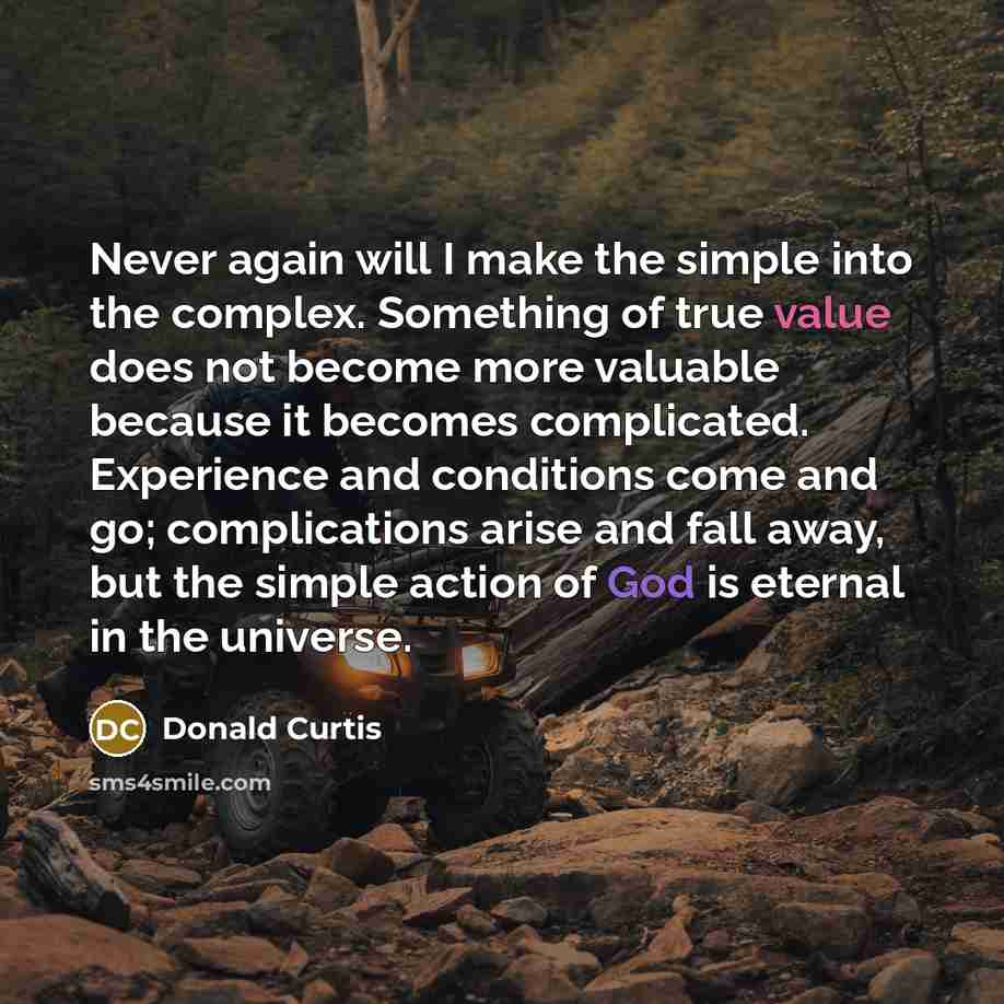 “Never again will I make the simple into the complex. Something of true value does not become more valuable because it becomes complicated. Experience and conditions come and go; complications arise and fall away, but the simple action of God is eternal in the universe.” quote by Donald Curtis