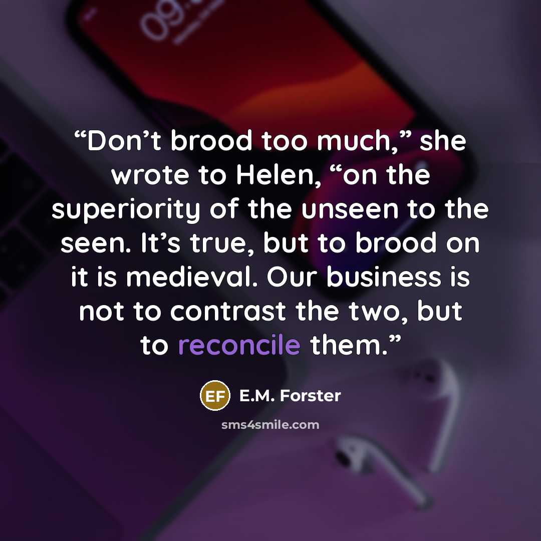 “Don’t brood too much,” she wrote to Helen, “on the superiority of the unseen to the seen. It’s true, but to brood on it is medieval. Our business is not to contrast the two, but to reconcile them.” quote by E.M. Forster