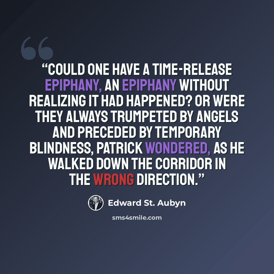 “Could one have a time-release epiphany, an epiphany without realizing it had happened? Or were they always trumpeted by angels and preceded by temporary blindness, Patrick wondered, as he walked down the corridor in the wrong direction.” quote by Edward St. Aubyn