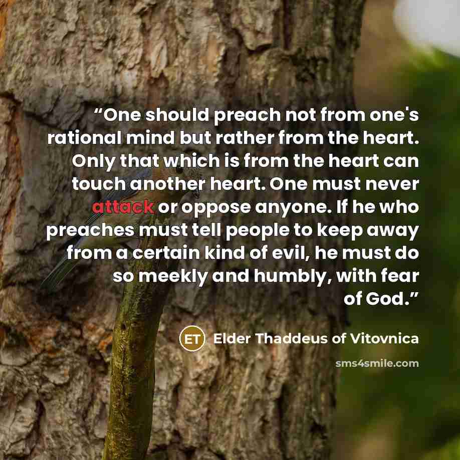 “One should preach not from one's rational mind but rather from the heart. Only that which is from the heart can touch another heart. One must never attack or oppose anyone. If he who preaches must tell people to keep away from a certain kind of evil, he must do so meekly and humbly, with fear of…” quote by Elder Thaddeus of Vitovnica