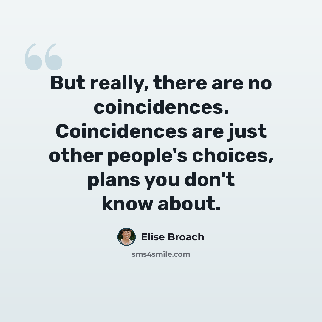 “But really, there are no coincidences. Coincidences are just other people's choices, plans you don't know about.” quote by Elise Broach