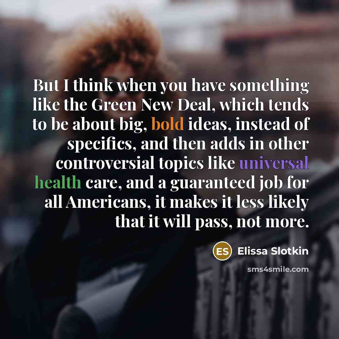 “But I think when you have something like the Green New Deal, which tends to be about big, bold ideas, instead of specifics, and then adds in other controversial topics like universal health care, and a guaranteed job for all Americans, it makes it less likely that it will pass, not more.” quote by Elissa Slotkin