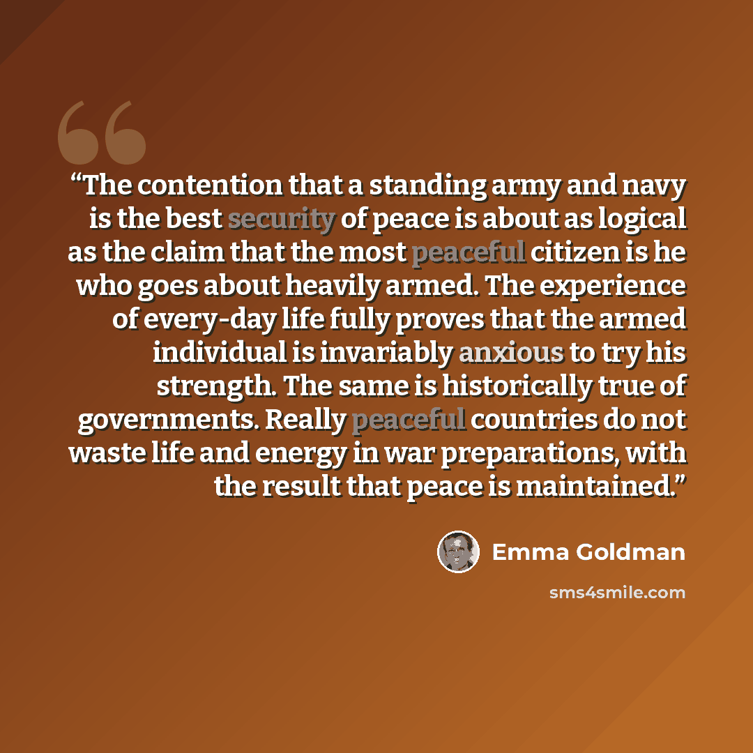 “The contention that a standing army and navy is the best security of peace is about as logical as the claim that the most peaceful citizen is he who goes about heavily armed. The experience of every-day life fully proves that the armed individual is invariably anxious to try his strength. The same…” quote by Emma Goldman