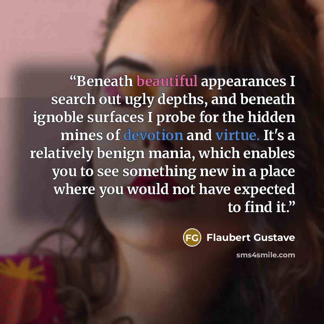 “Beneath beautiful appearances I search out ugly depths, and beneath ignoble surfaces I probe for the hidden mines of devotion and virtue. It's a relatively benign mania, which enables you to see something new in a place where you would not have expected to find it.” quote by Flaubert Gustave