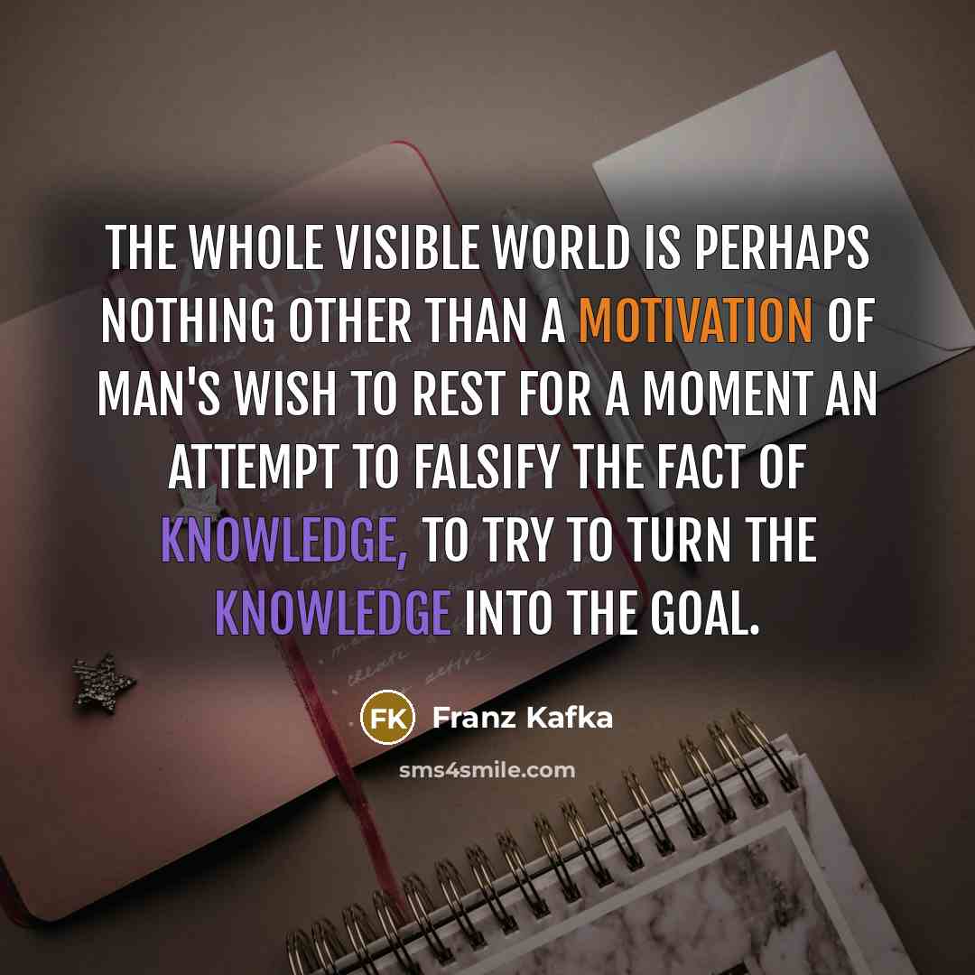 “The whole visible world is perhaps nothing other than a motivation of man's wish to rest for a moment an attempt to falsify the fact of knowledge, to try to turn the knowledge into the goal.” quote by Franz Kafka