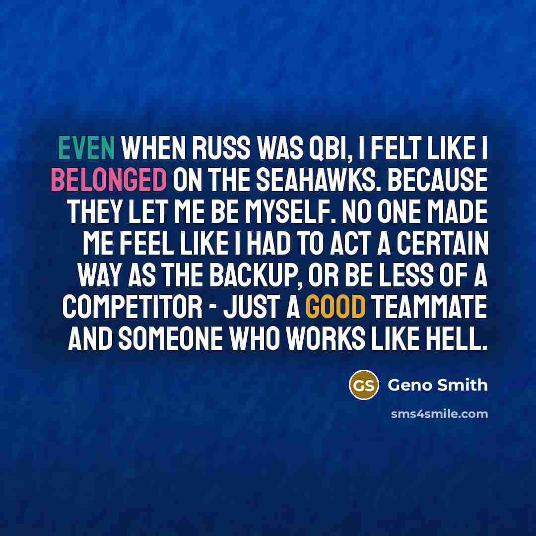 “Even when Russ was QB1, I felt like I belonged on the Seahawks. Because they let me be myself. No one made me feel like I had to act a certain way as the backup, or be less of a competitor - just a good teammate and someone who works like hell.” quote by Geno Smith