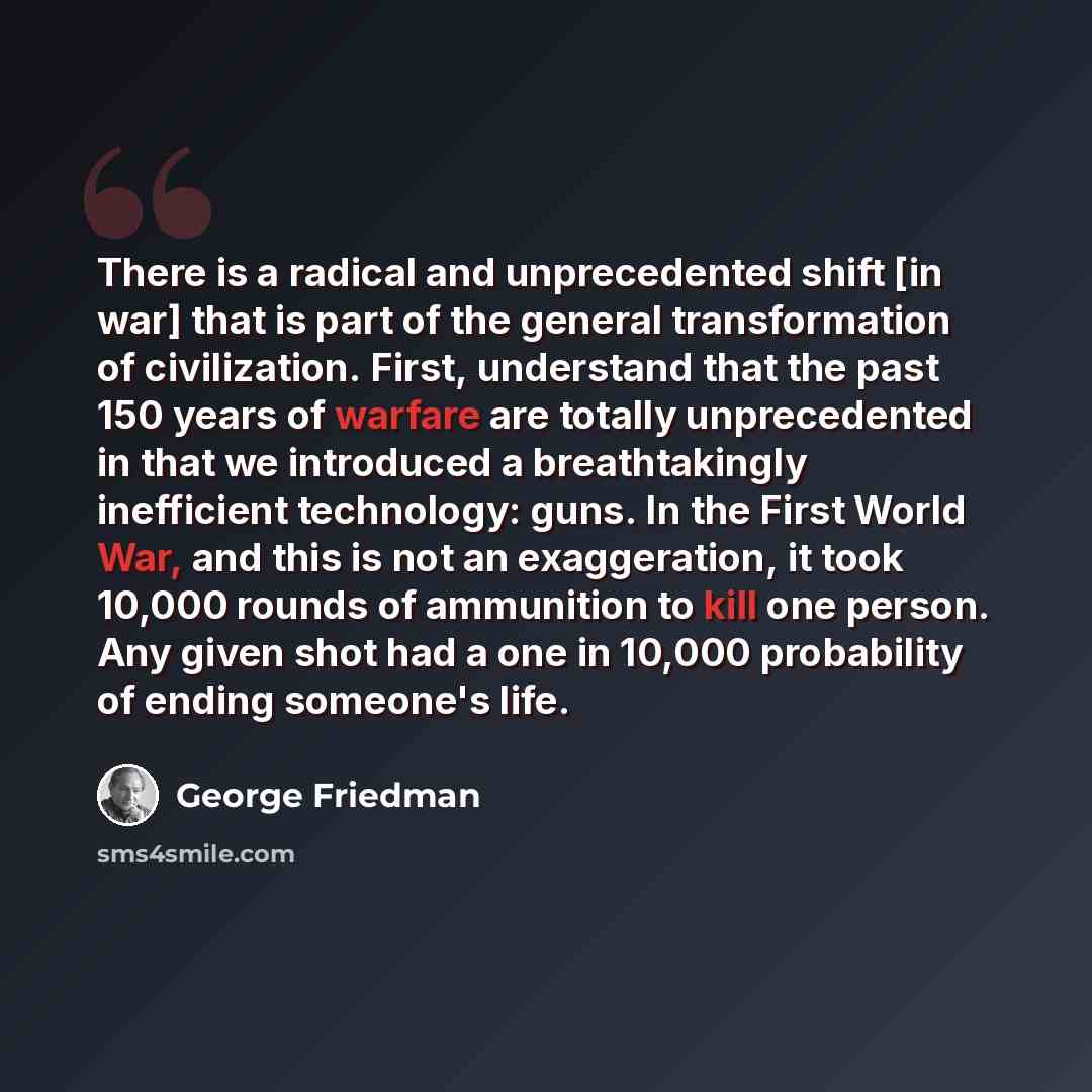 “There is a radical and unprecedented shift [in war] that is part of the general transformation of civilization. First, understand that the past 150 years of warfare are totally unprecedented in that we introduced a breathtakingly inefficient technology: guns. In the First World War, and this is…” quote by George Friedman