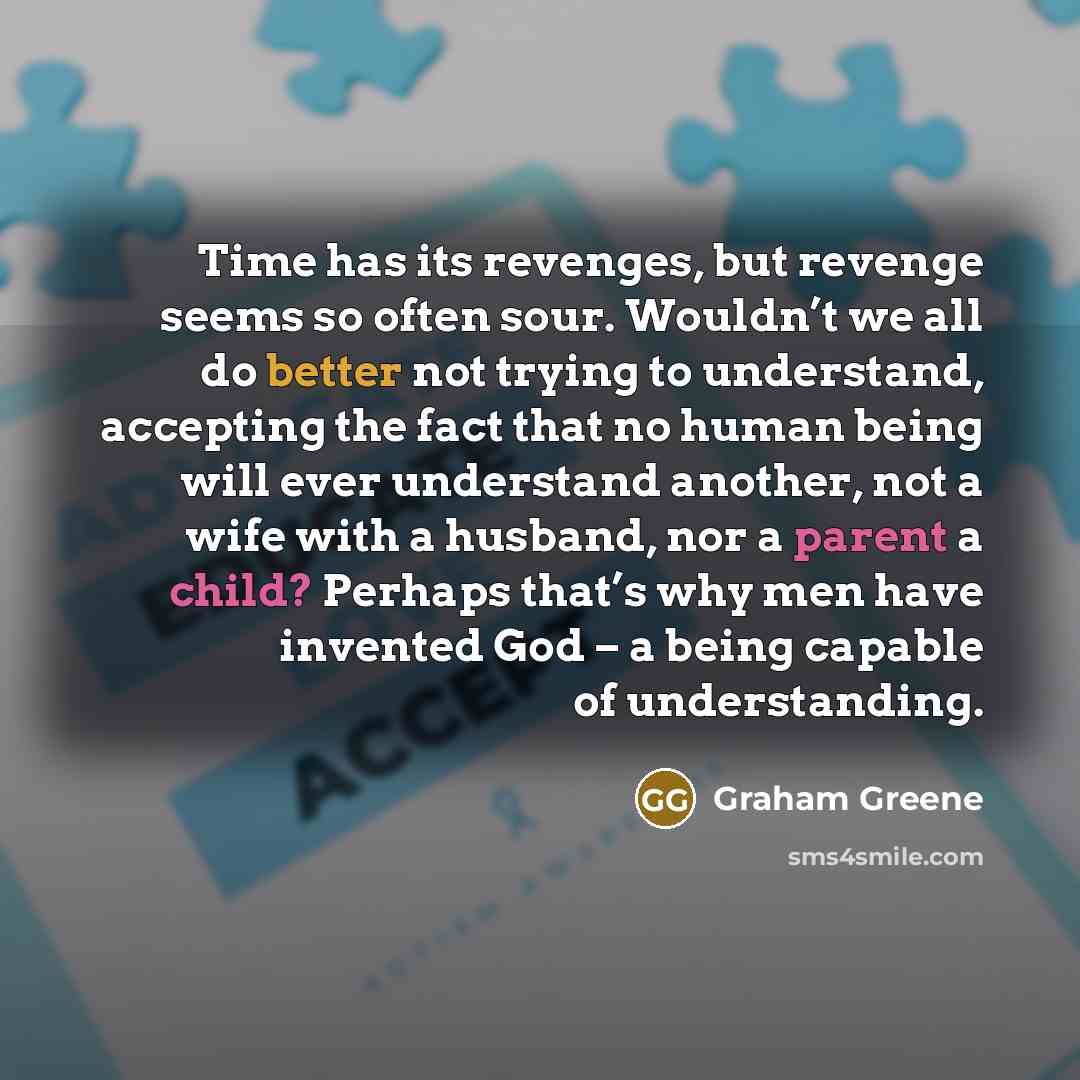 “Time has its revenges, but revenge seems so often sour. Wouldn’t we all do better not trying to understand, accepting the fact that no human being will ever understand another, not a wife with a husband, nor a parent a child? Perhaps that’s why men have invented God – a being capable of…” quote by Graham Greene