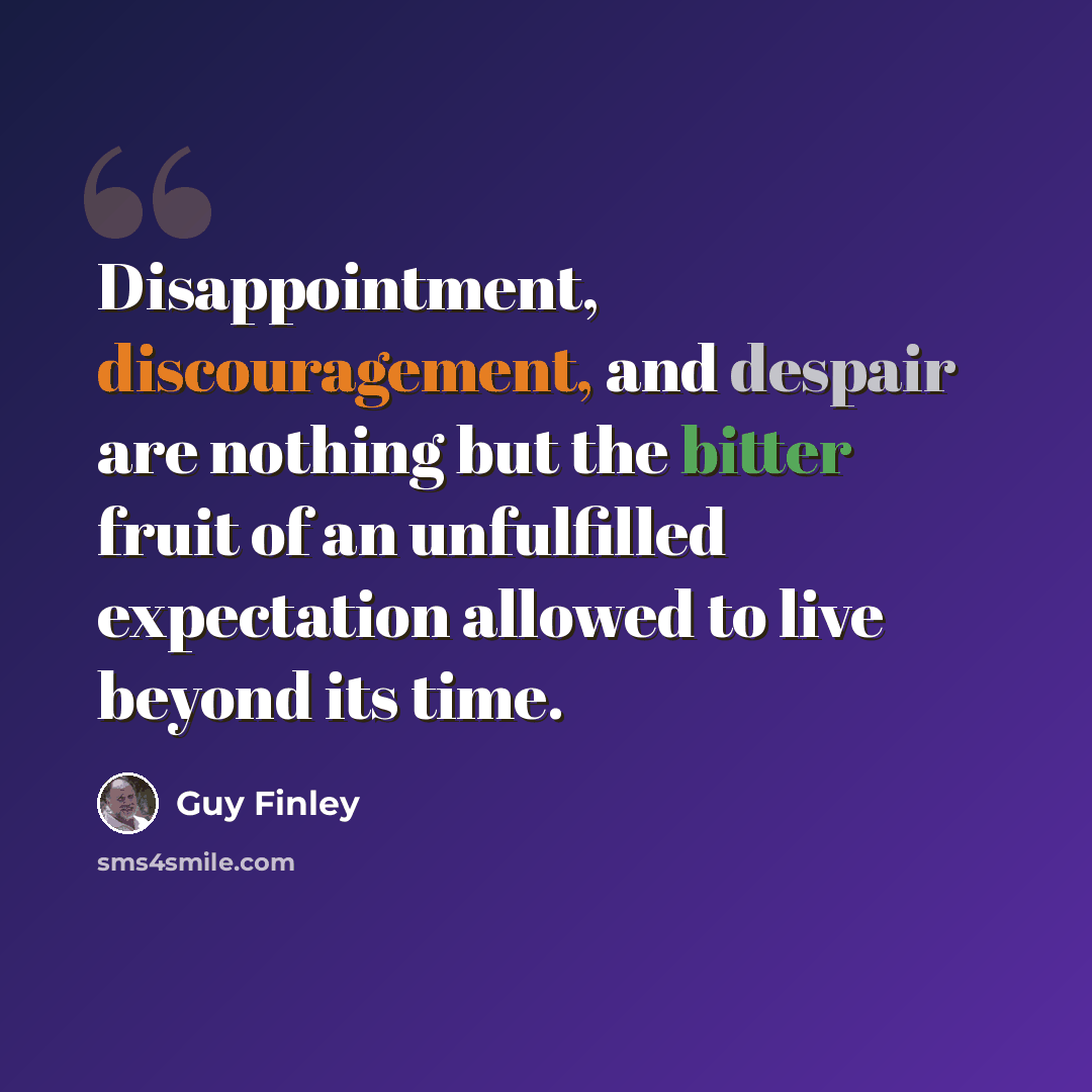 “Disappointment, discouragement, and despair are nothing but the bitter fruit of an unfulfilled expectation allowed to live beyond its time.” quote by Guy Finley