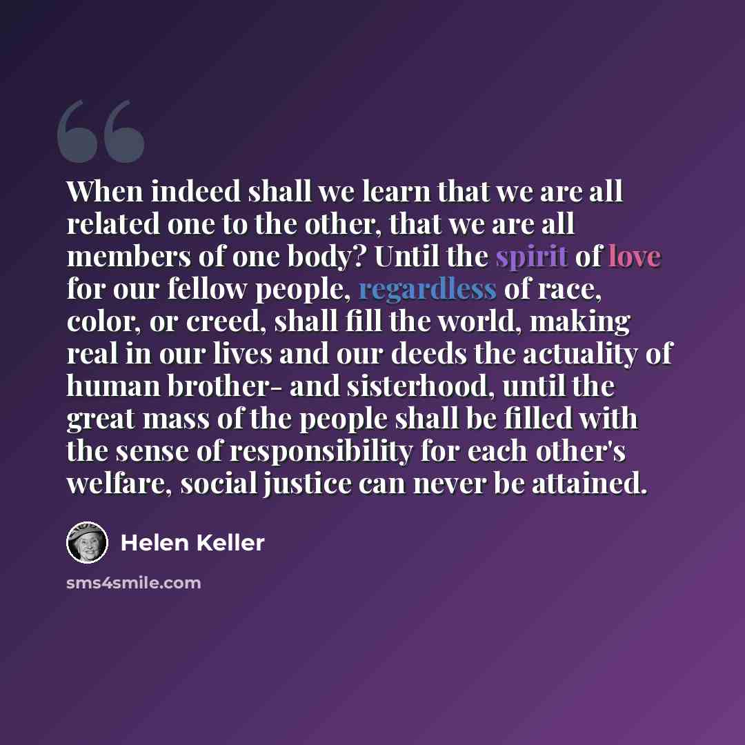 “When indeed shall we learn that we are all related one to the other, that we are all members of one body? Until the spirit of love for our fellow people, regardless of race, color, or creed, shall fill the world, making real in our lives and our deeds the actuality of human brother- and…” quote by Helen Keller