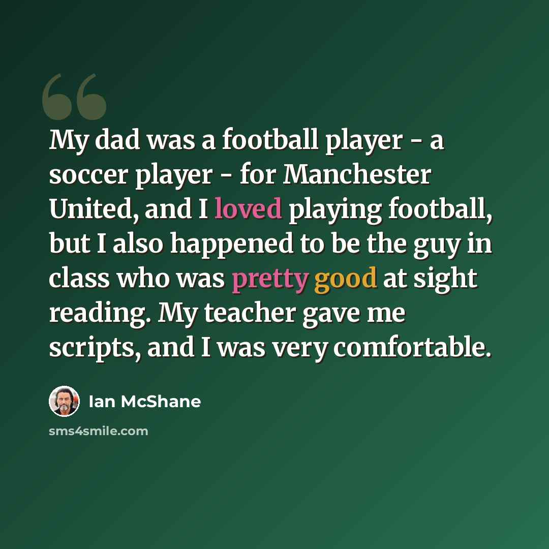 “My dad was a football player - a soccer player - for Manchester United, and I loved playing football, but I also happened to be the guy in class who was pretty good at sight reading. My teacher gave me scripts, and I was very comfortable.” quote by Ian McShane