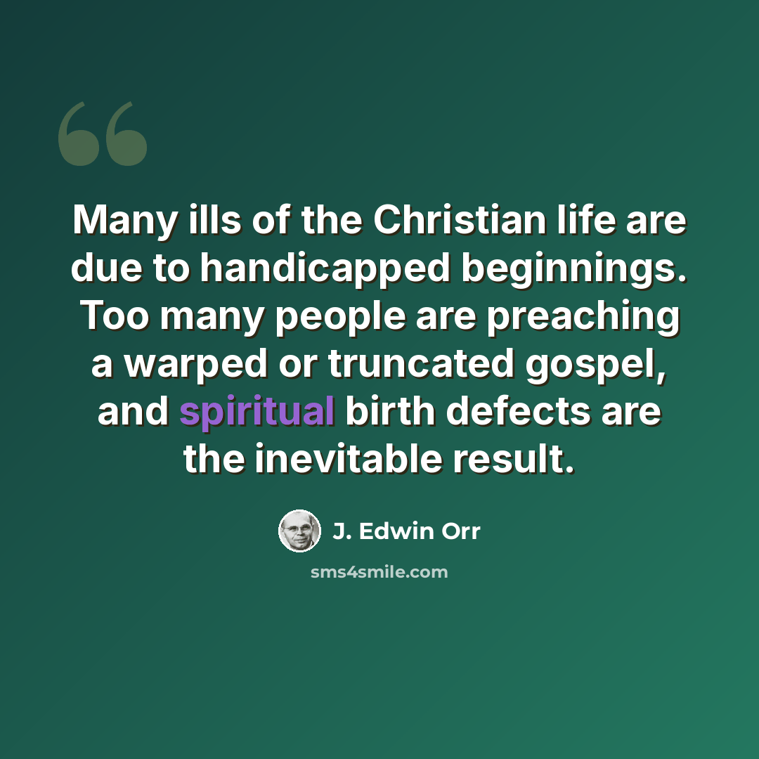“Many ills of the Christian life are due to handicapped beginnings. Too many people are preaching a warped or truncated gospel, and spiritual birth defects are the inevitable result.” quote by J. Edwin Orr