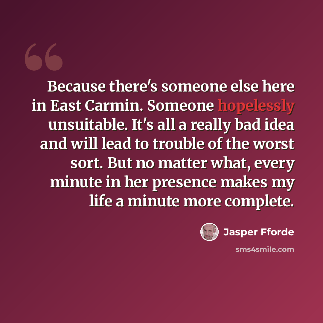 “Because there's someone else here in East Carmin. Someone hopelessly unsuitable. It's all a really bad idea and will lead to trouble of the worst sort. But no matter what, every minute in her presence makes my life a minute more complete.” quote by Jasper Fforde