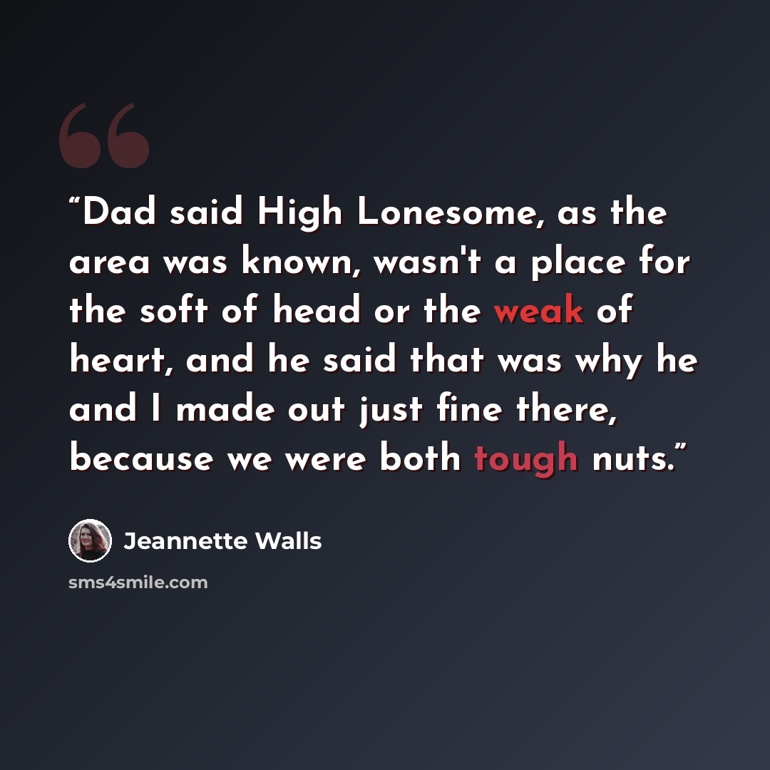 “Dad said High Lonesome, as the area was known, wasn't a place for the soft of head or the weak of heart, and he said that was why he and I made out just fine there, because we were both tough nuts.” quote by Jeannette Walls