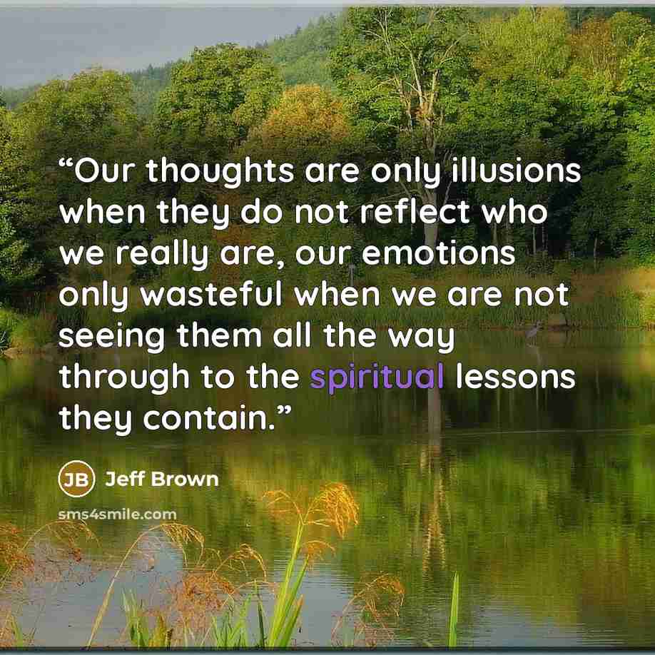 “Our thoughts are only illusions when they do not reflect who we really are, our emotions only wasteful when we are not seeing them all the way through to the spiritual lessons they contain.” quote by Jeff Brown