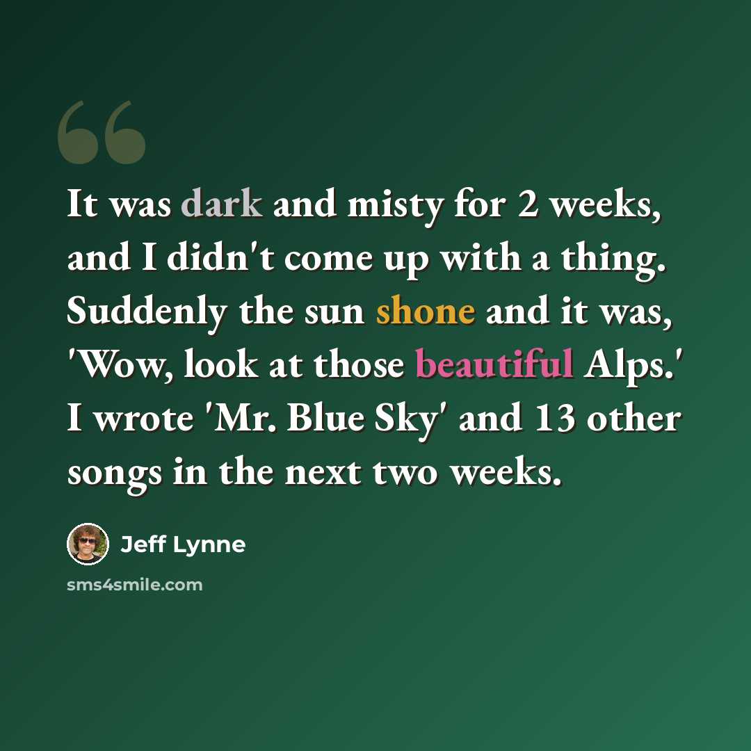 “It was dark and misty for 2 weeks, and I didn't come up with a thing. Suddenly the sun shone and it was, 'Wow, look at those beautiful Alps.' I wrote 'Mr. Blue Sky' and 13 other songs in the next two weeks.” quote by Jeff Lynne