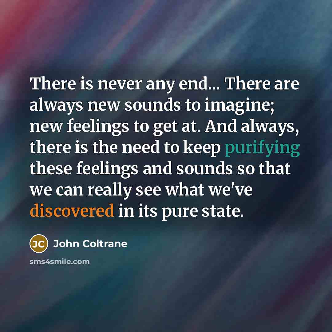 “There is never any end... There are always new sounds to imagine; new feelings to get at. And always, there is the need to keep purifying these feelings and sounds so that we can really see what we've discovered in its pure state.” quote by John Coltrane