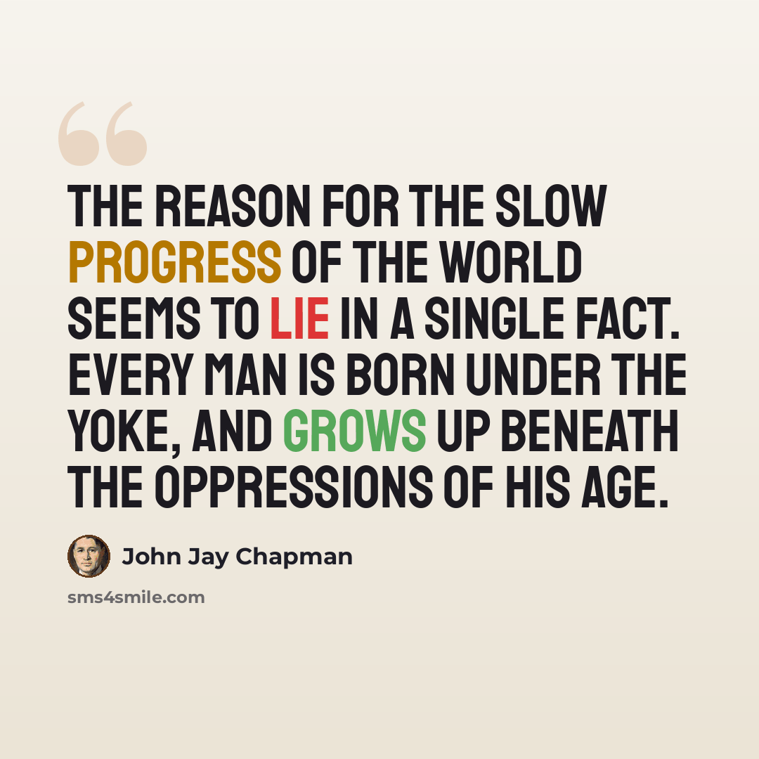 “The reason for the slow progress of the world seems to lie in a single fact. Every man is born under the yoke, and grows up beneath the oppressions of his age.” quote by John Jay Chapman