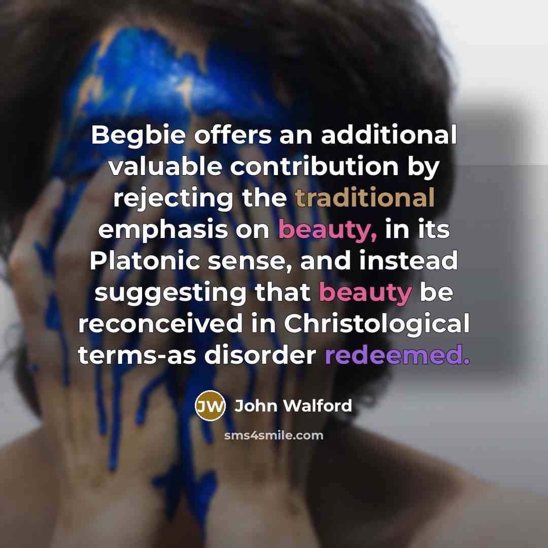 “Begbie offers an additional valuable contribution by rejecting the traditional emphasis on beauty, in its Platonic sense, and instead suggesting that beauty be reconceived in Christological terms-as disorder redeemed.” quote by John Walford