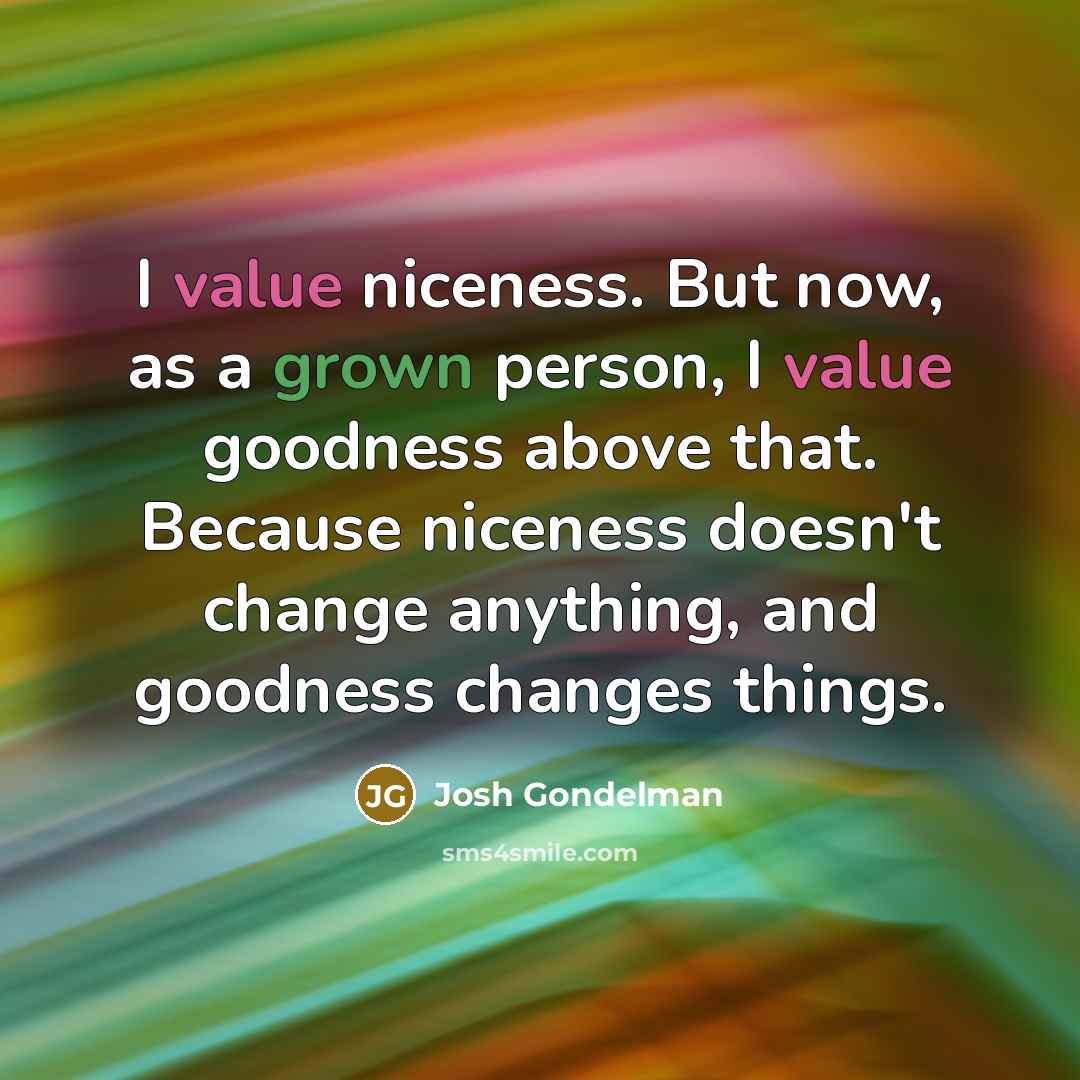“I value niceness. But now, as a grown person, I value goodness above that. Because niceness doesn't change anything, and goodness changes things.” quote by Josh Gondelman