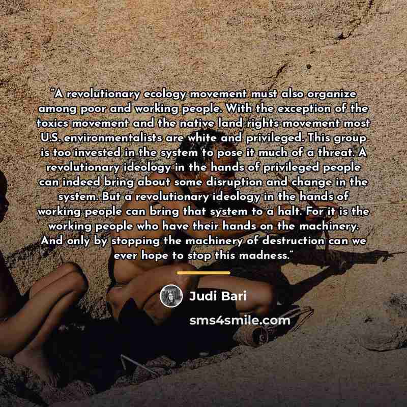 “A revolutionary ecology movement must also organize among poor and working people. With the exception of the toxics movement and the native land rights movement most U.S. environmentalists are white and privileged. This group is too invested in the system to pose it much of a threat. A…” quote by Judi Bari