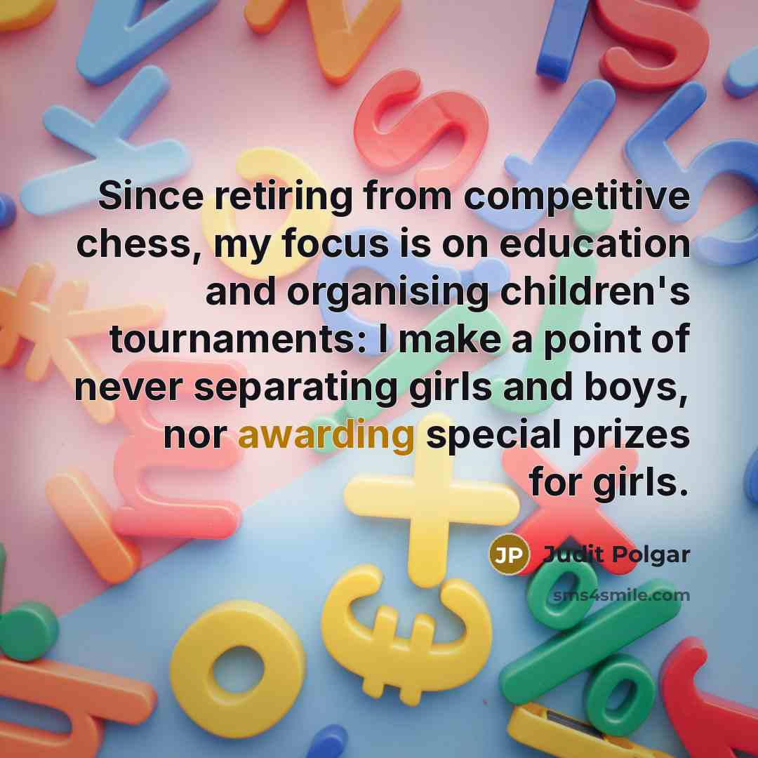 “Since retiring from competitive chess, my focus is on education and organising children's tournaments: I make a point of never separating girls and boys, nor awarding special prizes for girls.” quote by Judit Polgar