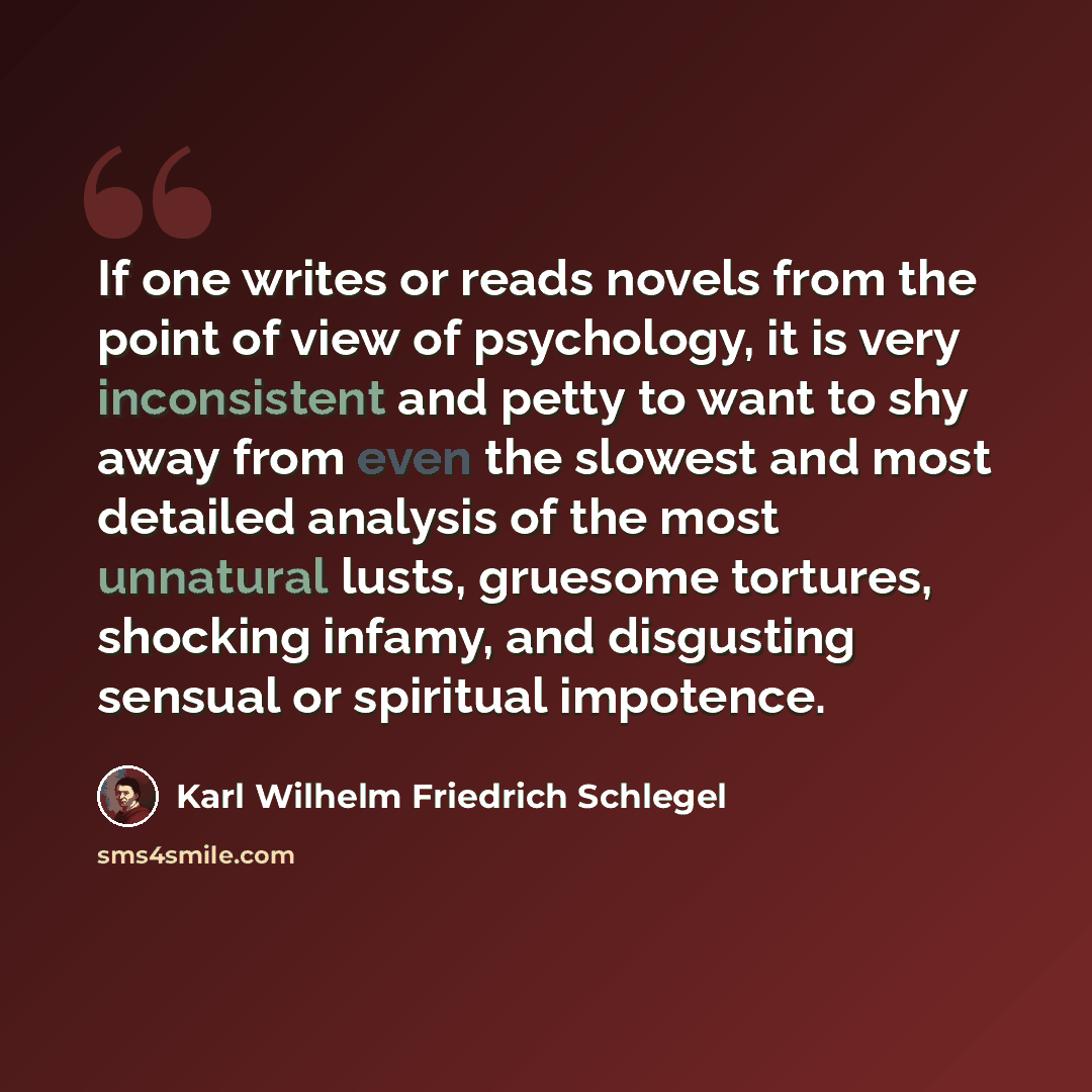 “If one writes or reads novels from the point of view of psychology, it is very inconsistent and petty to want to shy away from even the slowest and most detailed analysis of the most unnatural lusts, gruesome tortures, shocking infamy, and disgusting sensual or spiritual impotence.” quote by Karl Wilhelm Friedrich Schlegel