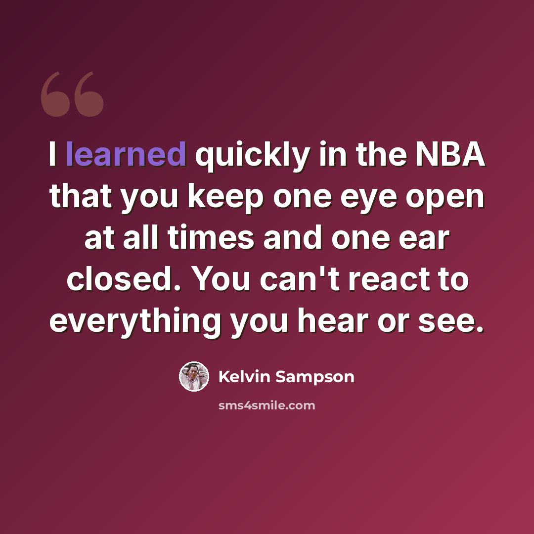 “I learned quickly in the NBA that you keep one eye open at all times and one ear closed. You can't react to everything you hear or see.” quote by Kelvin Sampson