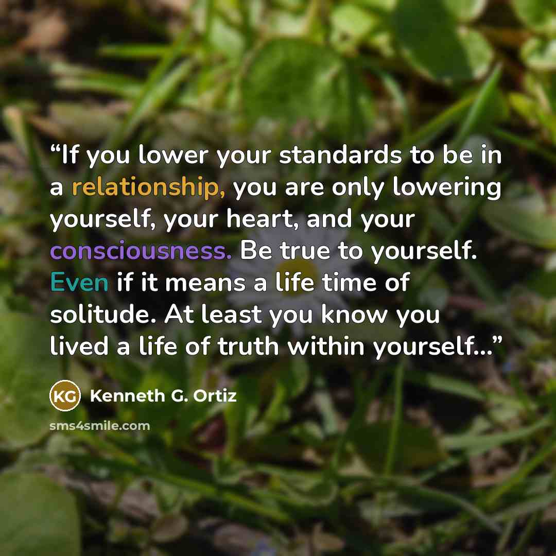 “If you lower your standards to be in a relationship, you are only lowering yourself, your heart, and your consciousness. Be true to yourself. Even if it means a life time of solitude. At least you know you lived a life of truth within yourself...” quote by Kenneth G. Ortiz