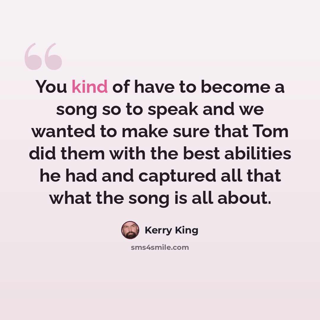“You kind of have to become a song so to speak and we wanted to make sure that Tom did them with the best abilities he had and captured all that what the song is all about.” quote by Kerry King