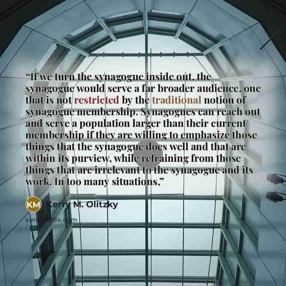 “If we turn the synagogue inside out, the synagogue would serve a far broader audience, one that is not restricted by the traditional notion of synagogue membership. Synagogues can reach out and serve a population larger than their current membership if they are willing to emphasize those things…” quote by Kerry M. Olitzky