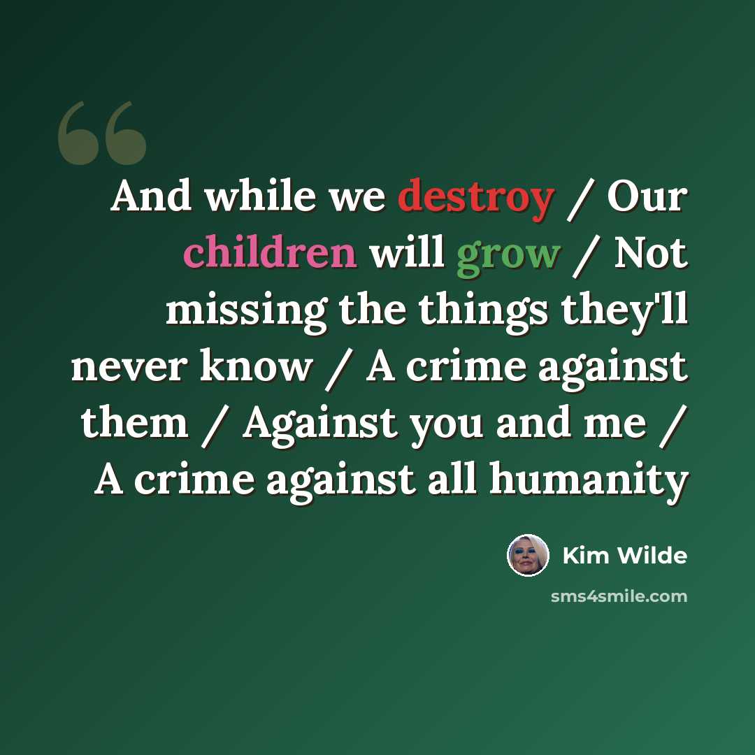 “And while we destroy / Our children will grow / Not missing the things they'll never know / A crime against them / Against you and me / A crime against all humanity” quote by Kim Wilde