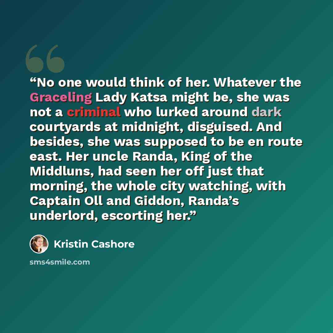“No one would think of her. Whatever the Graceling Lady Katsa might be, she was not a criminal who lurked around dark courtyards at midnight, disguised. And besides, she was supposed to be en route east. Her uncle Randa, King of the Middluns, had seen her off just that morning, the whole city…” quote by Kristin Cashore