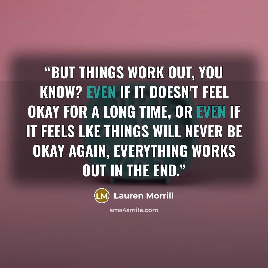 “But things work out, you know? Even if it doesn't feel okay for a long time, or even if it feels lke things will never be okay again, everything works out in the end.” quote by Lauren Morrill