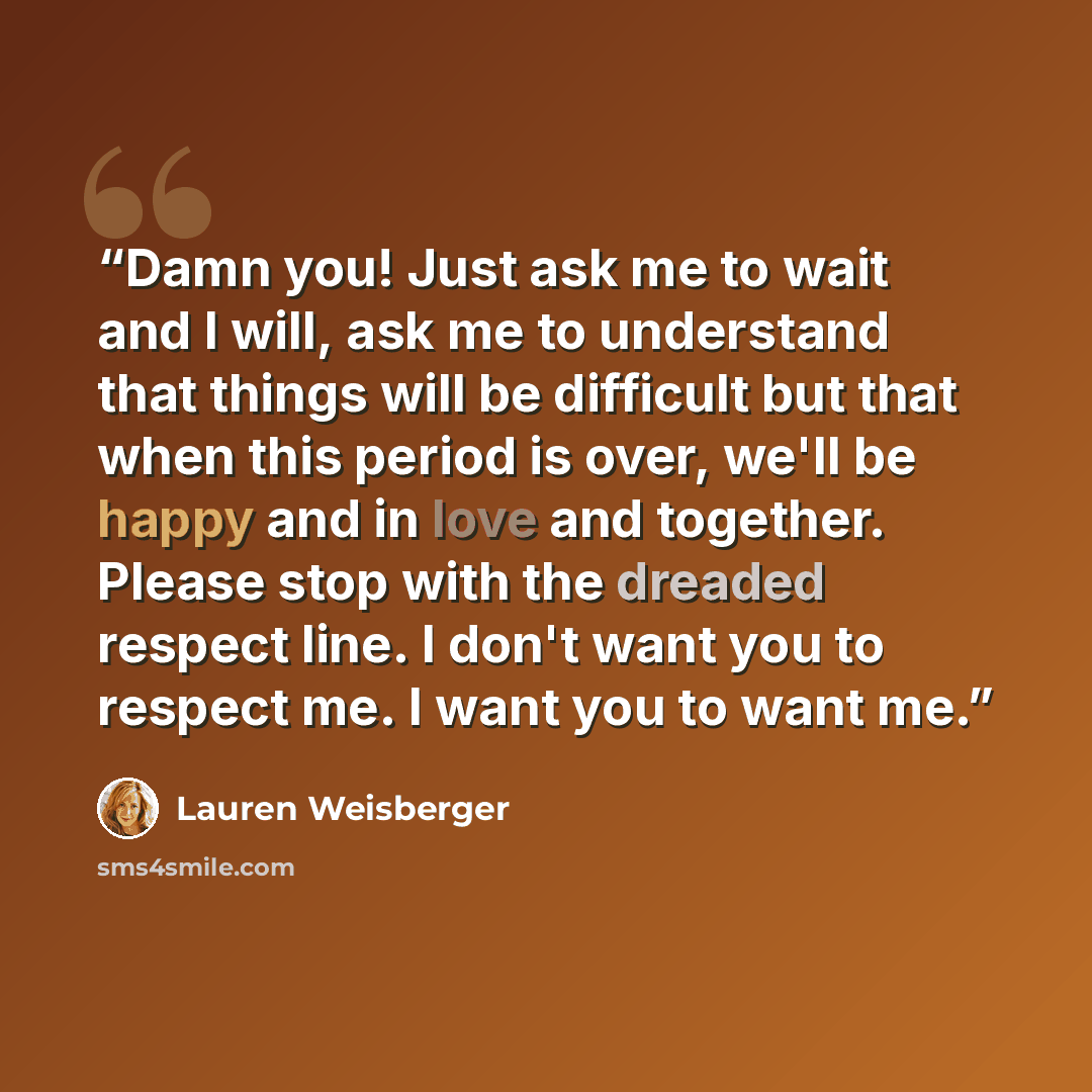 “Damn you! Just ask me to wait and I will, ask me to understand that things will be difficult but that when this period is over, we'll be happy and in love and together. Please stop with the dreaded respect line. I don't want you to respect me. I want you to want me.” quote by Lauren Weisberger