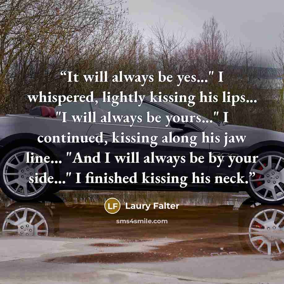 “It will always be yes..." I whispered, lightly kissing his lips... "I will always be yours..." I continued, kissing along his jaw line... "And I will always be by your side..." I finished kissing his neck.” quote by Laury Falter