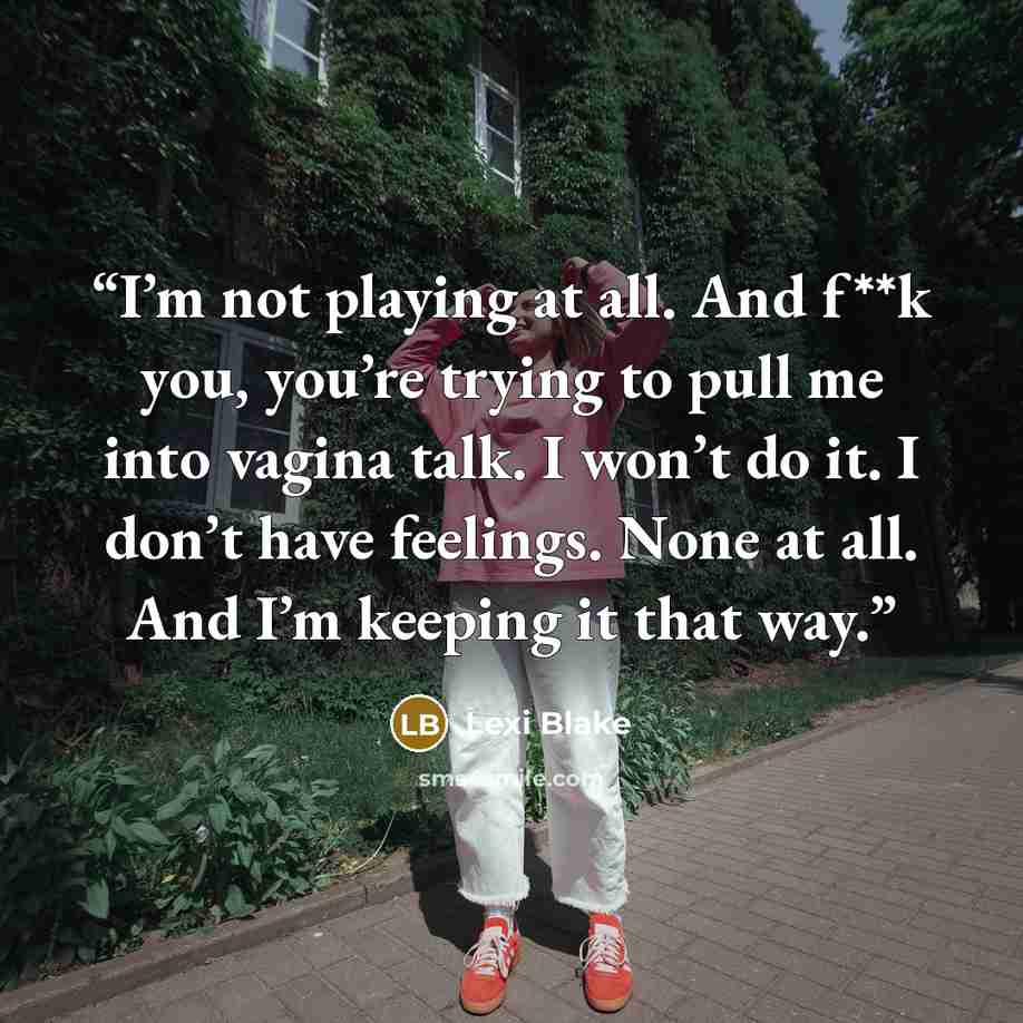“I’m not playing at all. And f**k you, you’re trying to pull me into vagina talk. I won’t do it. I don’t have feelings. None at all. And I’m keeping it that way.” quote by Lexi Blake