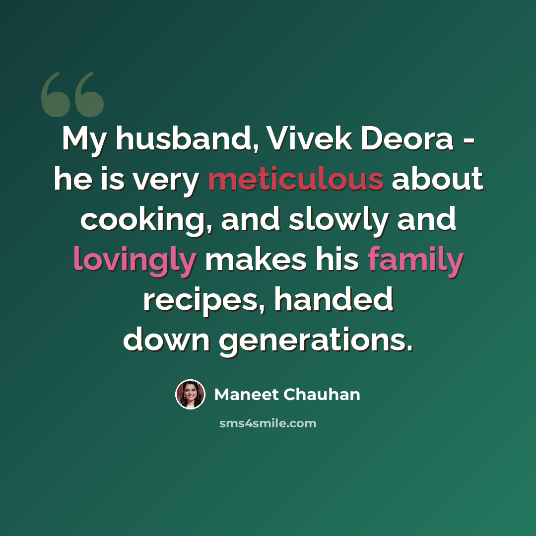 “My husband, Vivek Deora - he is very meticulous about cooking, and slowly and lovingly makes his family recipes, handed down generations.” quote by Maneet Chauhan