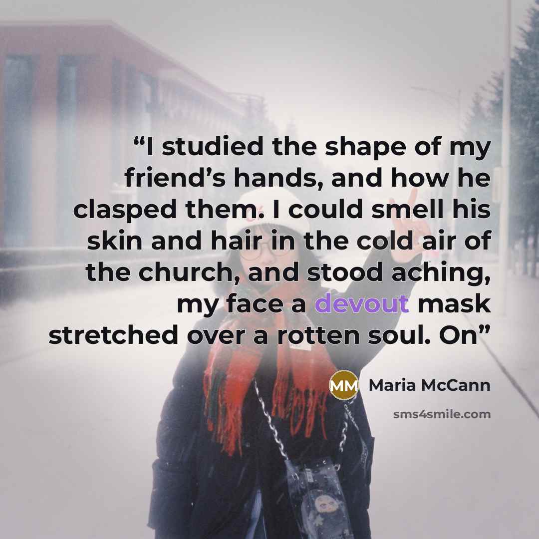 “I studied the shape of my friend’s hands, and how he clasped them. I could smell his skin and hair in the cold air of the church, and stood aching, my face a devout mask stretched over a rotten soul. On” quote by Maria McCann