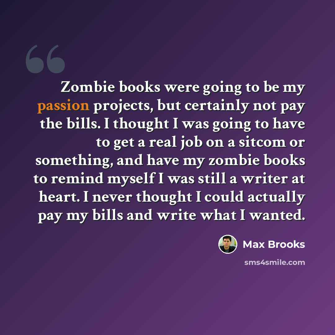 “Zombie books were going to be my passion projects, but certainly not pay the bills. I thought I was going to have to get a real job on a sitcom or something, and have my zombie books to remind myself I was still a writer at heart. I never thought I could actually pay my bills and write what I…” quote by Max Brooks