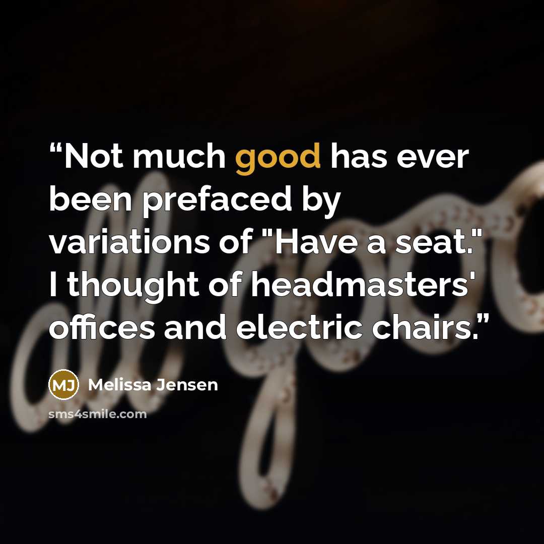 “Not much good has ever been prefaced by variations of "Have a seat." I thought of headmasters' offices and electric chairs.” quote by Melissa Jensen