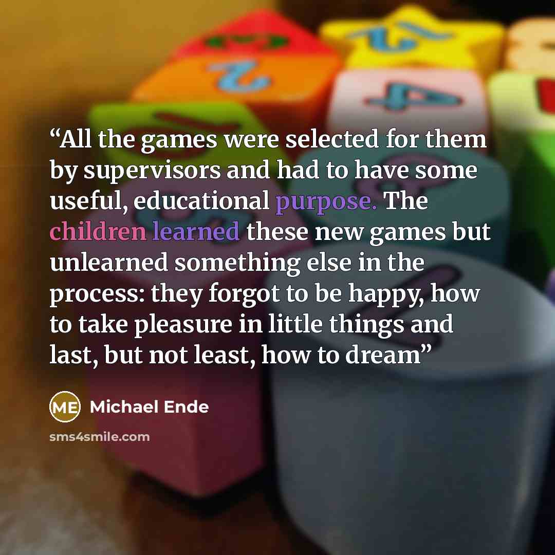 “All the games were selected for them by supervisors and had to have some useful, educational purpose. The children learned these new games but unlearned something else in the process: they forgot to be happy, how to take pleasure in little things and last, but not least, how to dream” quote by Michael Ende