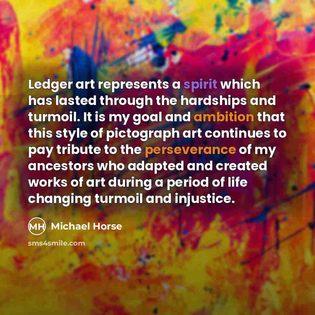 “Ledger art represents a spirit which has lasted through the hardships and turmoil. It is my goal and ambition that this style of pictograph art continues to pay tribute to the perseverance of my ancestors who adapted and created works of art during a period of life changing turmoil and injustice.” quote by Michael Horse