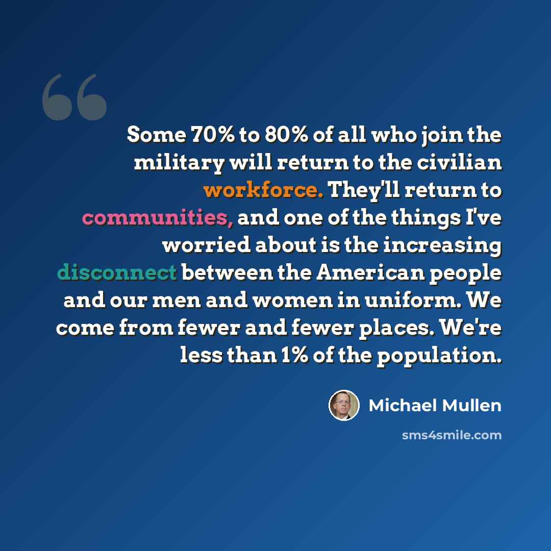 “Some 70% to 80% of all who join the military will return to the civilian workforce. They'll return to communities, and one of the things I've worried about is the increasing disconnect between the American people and our men and women in uniform. We come from fewer and fewer places. We're less…” quote by Michael Mullen