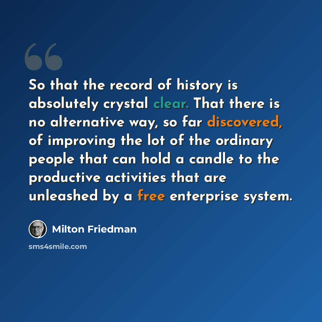 “So that the record of history is absolutely crystal clear. That there is no alternative way, so far discovered, of improving the lot of the ordinary people that can hold a candle to the productive activities that are unleashed by a free enterprise system.” quote by Milton Friedman