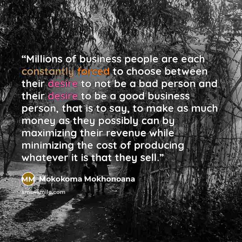 “Millions of business people are each constantly forced to choose between their desire to not be a bad person and their desire to be a good business person, that is to say, to make as much money as they possibly can by maximizing their revenue while minimizing the cost of producing whatever it is…” quote by Mokokoma Mokhonoana